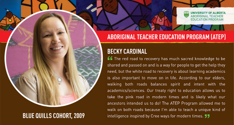 Becky Cardinal “The red road to recovery has much sacred knowledge to be shared and passed on and is a way for people to get the help they need, but the white road to recovery is about learning academics is also important to move on in life. According to our elders, walking both roads balances spirit and intent with the academics/sciences. Our treaty right to education allows us to take the pink road in modern times and is likely what our ancestors intended us to do! The ATEP program allowed me to walk on both roads because I’m able to teach a unique kind of intelligence inspired by Cree ways for modern times.”