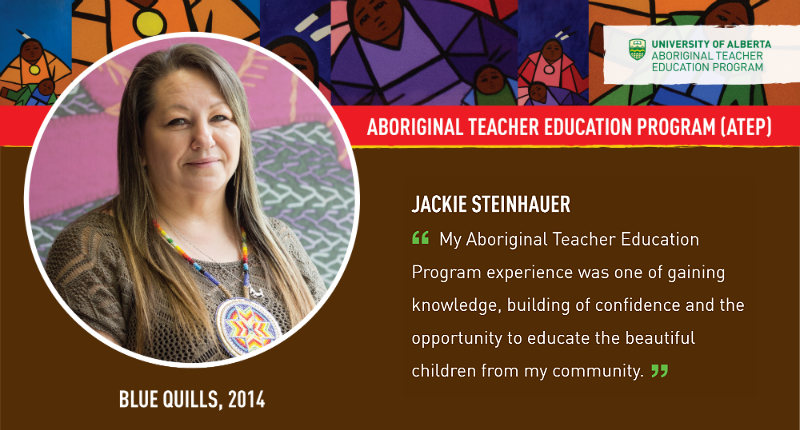 Jackie Steinhauer “My Aboriginal Teacher Education Program experience was one of gaining knowledge, building confidence and the opportunity to educate the beautify children from my community.”