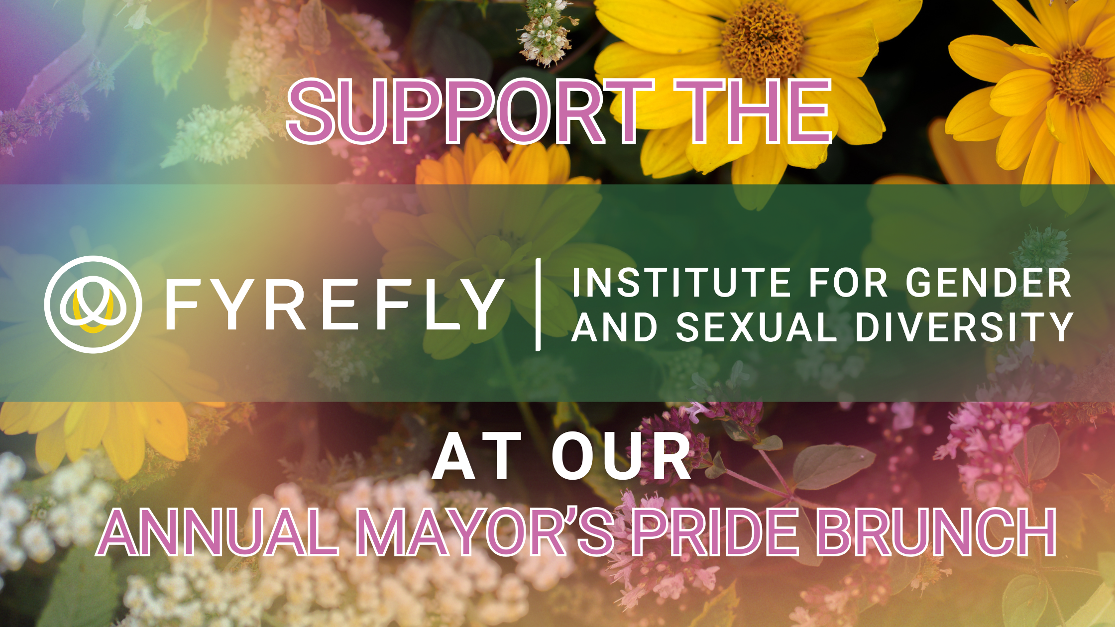 yellow, white and purple flowers with a rainbow on top, and a dark green rectangle background  in the middle. Text says "Support the Fyrefly Institute for Gender and Sexual Diversity at our Annual Mayor's Pride Brunch"