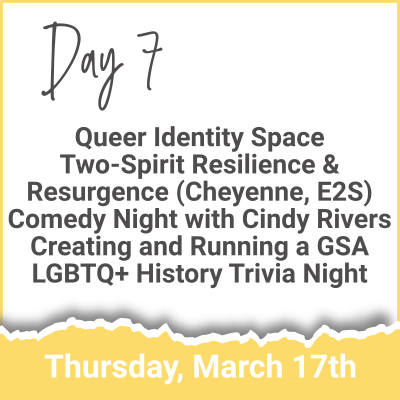 Day 7 - Queer Identity Space; Two-Spirit Resilience & Resurgence (Cheyenne, E2S); Comedy Night with Cindy Rivers; Creating and Running a GSA; LGBTQ+ History Trivia Night (Thursday, March 17th)