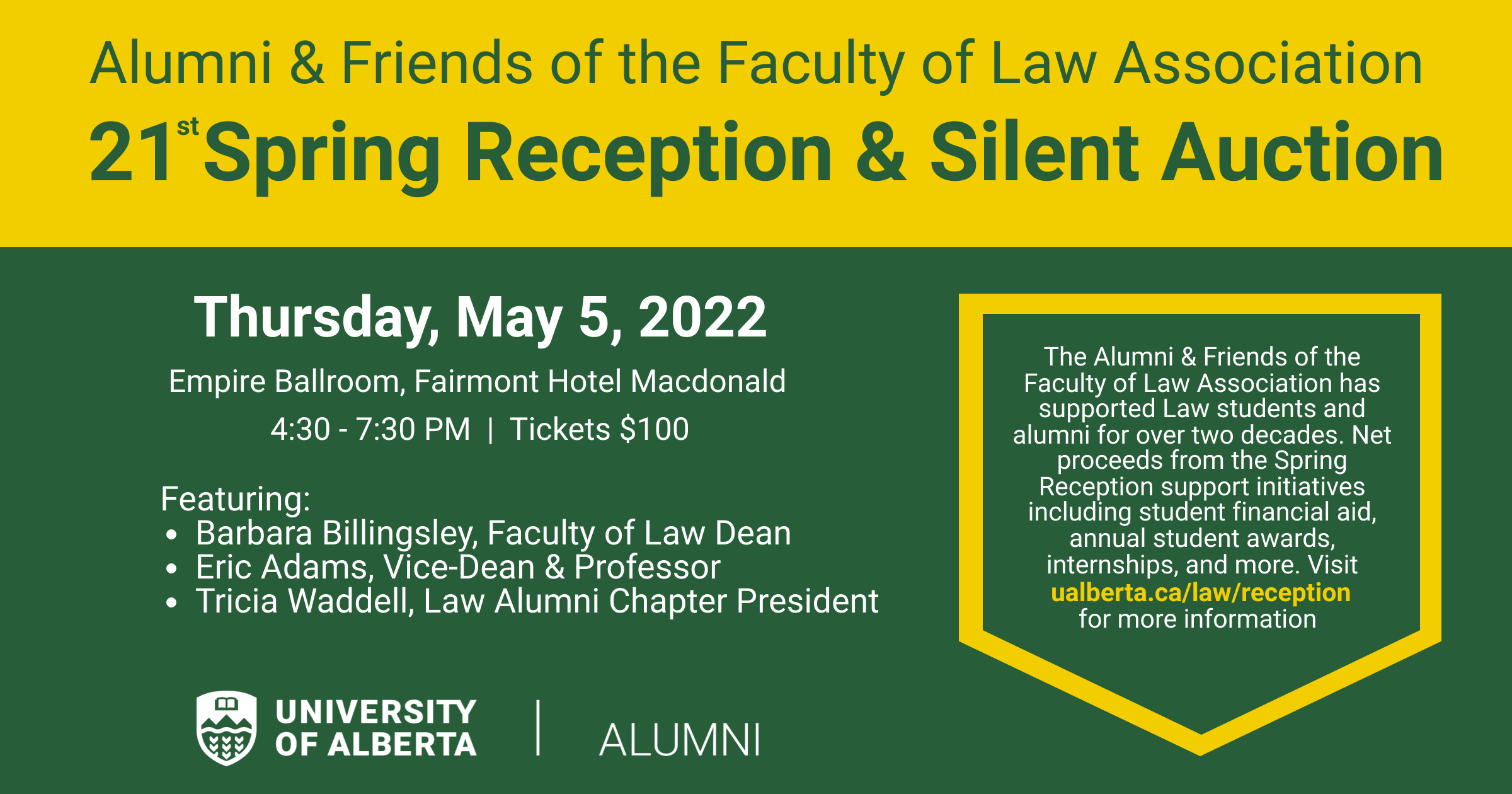 Alumni and Friends of the Faculty of Law Association: 21st Spring Reception and Silent Auction; Thursday, May 5, 2022; Empire Ballroom, Fairmont Hotel Macdonald; 4:30 - 7:30pm | Tickets $100; Featuring: Barbara Billingsley (Faculty of Law Dean), Eric Adams (Vice-Dean and Professor), Tricia Waddell (Law Alumni Chapter President); The Alumni and Friends of the Faculty of Law Association has supported Law students and alumni for over two decades.  Net proceeds from the Spring Reception support initiatives including student financial aid, annual student awards, interships, and more.  Visit ualberta.ca/law/reception for more information; UAlberta | Alumni