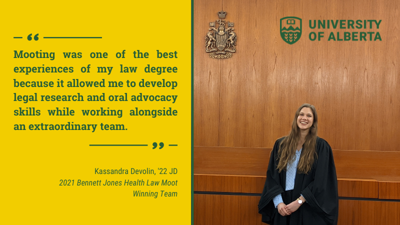 "Mooting was one of the best experiences of my law degree because it allowed me to develop legal research and oral advocacy skills while working alongside an extraordinary team." &mdash; Kassandra Devolin, '22 JD, 2021 Bennett Jones Health Law Moot, Winning Team