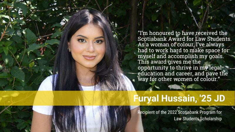 &ldquo;I'm honoured to have received the Scotiabank Award for Law Students.  As a woman of colour, I've always had to work hard to make space for myself and accomplish my goals.  This award gives me the opportunity to thrive in my legal education and career, and pave the way for other women of colour.&rdquo; -- Furyal Hussain, '25 JD, Recipient of the 2022 Scotiabank Program for Law Students Scholarship