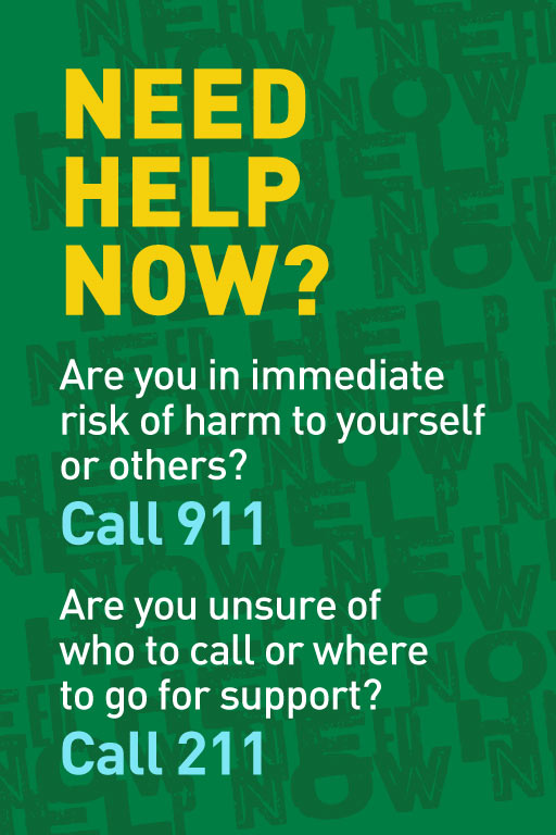 NEED HELP NOW? Are you in immediate risk of harm to yourself of others? Call 911. Are you unsure of who to call or where to go for support? Call 211.