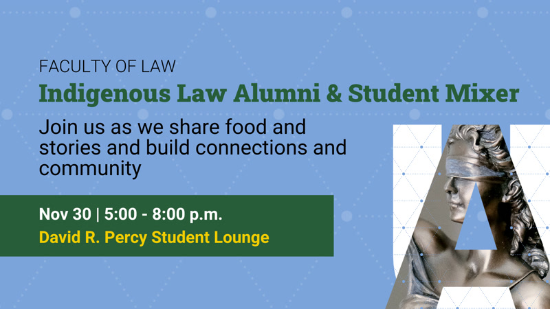 Faculty of Law: Indigenous Law Alumni and Student Mixer; Join us as we share food and stories and build connections and community; Nov 30, 5-8pm, David R. Percy Student Lounge