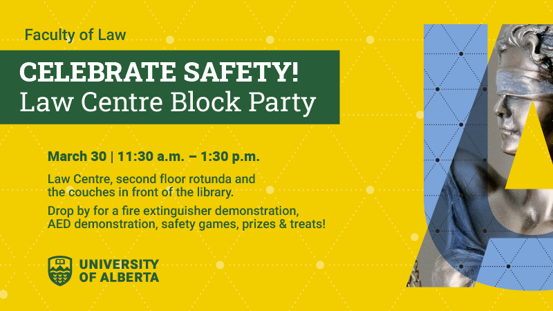 Faculty of Law Celebrate Safety!  Law Centre Block Party; March 30 | 11:30am - 1:30pm; Law Centre, second floor rotunda and the couches in front of the library.  Drop by for a fire extinguisher demonstration, AED demonstration, safety games, prizes and treats!; UAlberta Law
