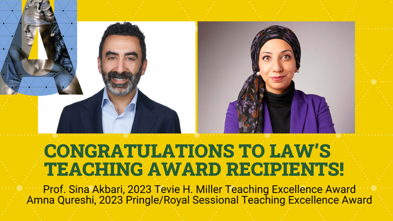 Congratulations To Law's Teaching Award Recipients!  Prof. Sina Akbari, 2023 Tevie H. Miller Teaching Excellence Award; Amna Qureshi, 2023 Pringle/Royal Sessional Teaching Excellence Award