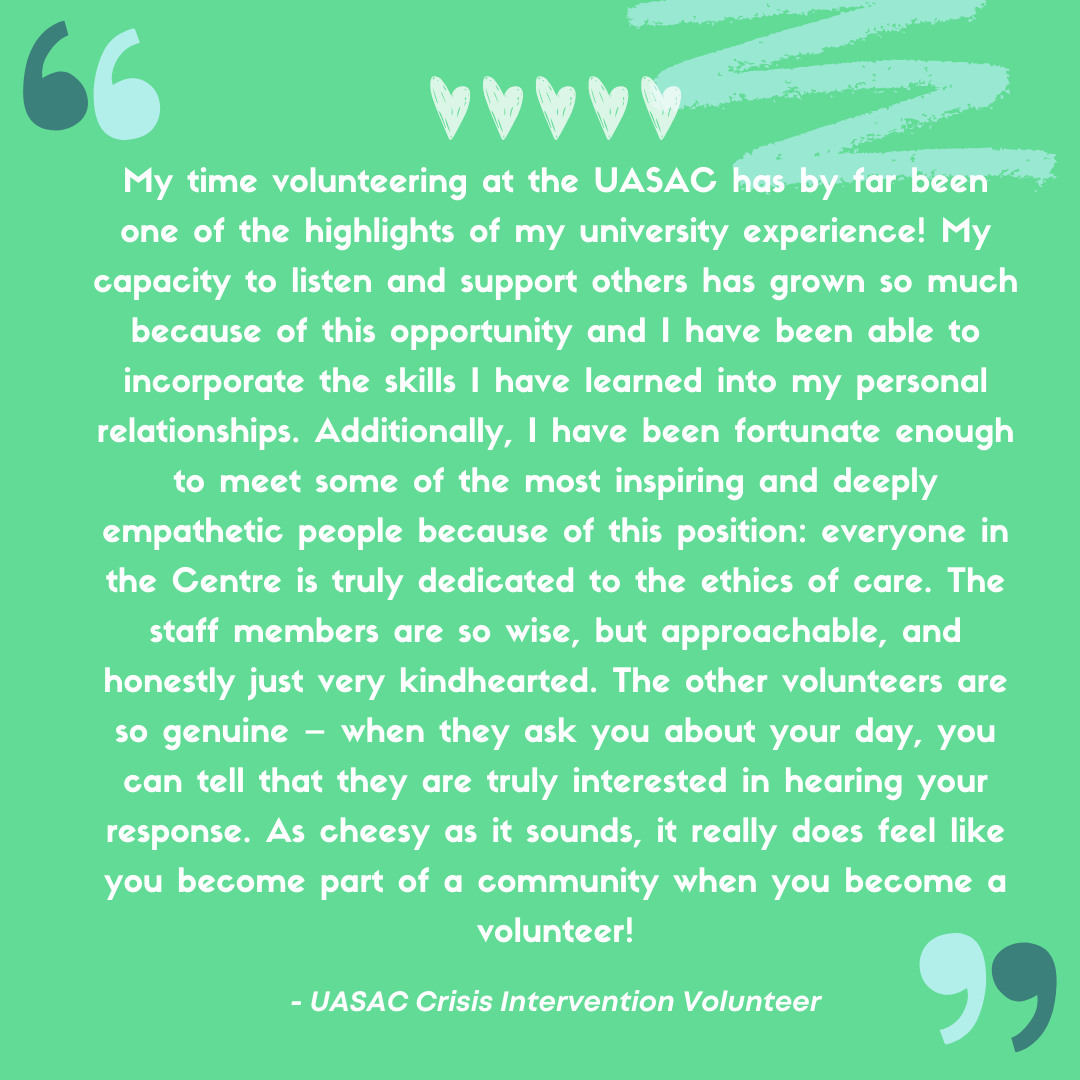 “My time volunteering at the UASAC has by far been one of the highlights of my university experience! I have learned countless lessons on strength and resiliency and on the importance of caring for myself as I care for others. My capacity to listen and support others has grown so much because of this opportunity and I have been able to incorporate the skills I have learned into my personal relationships. Additionally, I have been fortunate enough to meet some of the most inspiring and deeply empathetic people because of this position: everyone in the Centre is truly dedicated to the ethics of care. The staff members are so wise, but approachable, and honestly just very kindhearted. The other volunteers are so genuine – when they ask you about your day, you can tell that they are truly interested in hearing your response. As cheesy as it sounds, it really does feel like you become part of a community when you become a volunteer! I would wholeheartedly recommend volunteering with the UASAC to anyone interested in supporting others, making friends, and strengthening their abilities as anti-sexual violence advocates!