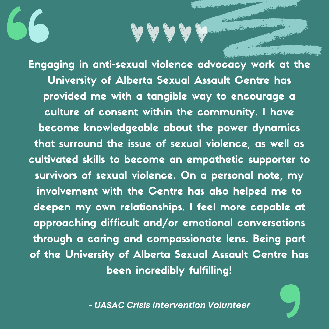 “Engaging in anti-sexual violence advocacy work at the University of Alberta Sexual Assault Centre has provided me with a tangible way to encourage a culture of consent within the community. I have become knowledgeable about the power dynamics that surround the issue of sexual violence, as well as cultivated skills to become an empathetic supporter to survivors of sexual violence. On a personal note, my involvement with the Centre has also helped me to deepen my own relationships. I feel more capable at approaching difficult and/or emotional conversations through a caring and compassionate lens. Being part of the University of Alberta Sexual Assault Centre has been incredibly fulfilling!”