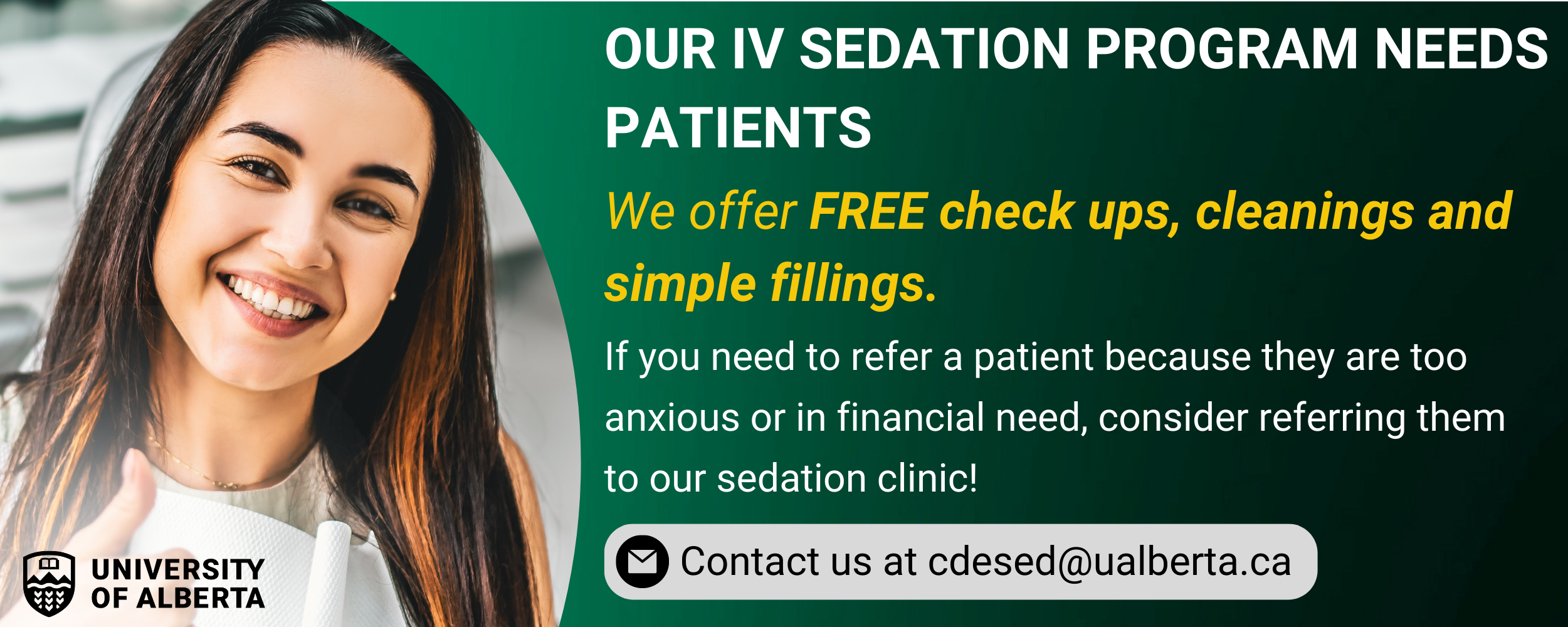 If you have patients who are struggling financially or suffer from anxiety when undergoing dental procedures, consider referring them to our Sedation Clinic where they can receive free dental work. Reach out to cdesed@ualberta.ca for more information.